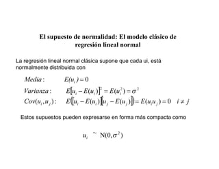 El supuesto de normalidad: El modelo clásico de
regresión lineal normal
La regresión lineal normal clásica supone que cada ui, está
normalmente distribuida con
j
i
u
u
E
u
E
u
u
E
u
E
u
u
Cov
u
E
u
E
u
E
Varianza
)
E(u
Media
j
i
j
j
i
i
j
i
i
i
i
i
0
)
(
)
(
)
(
:
)
,
(
)
(
)
(
:
0
:
2
2
2
Estos supuestos pueden expresarse en forma más compacta como
)
N(0,
~ 2
i
u
 