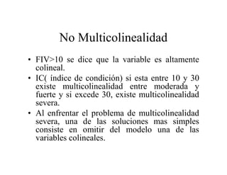 No Multicolinealidad
• FIV>10 se dice que la variable es altamente
colineal.
• IC( índice de condición) si esta entre 10 y 30
existe multicolinealidad entre moderada y
fuerte y si excede 30, existe multicolinealidad
severa.
• Al enfrentar el problema de multicolinealidad
severa, una de las soluciones mas simples
consiste en omitir del modelo una de las
variables colineales.
 