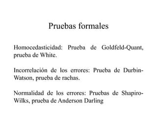 Pruebas formales
Homocedasticidad: Prueba de Goldfeld-Quant,
prueba de White.
Incorrelación de los errores: Prueba de Durbin-
Watson, prueba de rachas.
Normalidad de los errores: Pruebas de Shapiro-
Wilks, prueba de Anderson Darling
 