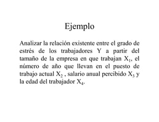 Ejemplo
Analizar la relación existente entre el grado de
estrés de los trabajadores Y a partir del
tamaño de la empresa en que trabajan X1, el
número de año que llevan en el puesto de
trabajo actual X2 , salario anual percibido X3 y
la edad del trabajador X4.
 