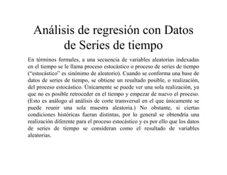 Análisis de regresión con Datos
de Series de tiempo
En términos formales, a una secuencia de variables aleatorias indexadas
en el tiempo se le llama proceso estocástico o proceso de series de tiempo
(“estocástico” es sinónimo de aleatorio). Cuando se conforma una base de
datos de series de tiempo, se obtiene un resultado posible, o realización,
del proceso estocástico. Únicamente se puede ver una sola realización, ya
que no es posible retroceder en el tiempo y empezar de nuevo el proceso.
(Esto es análogo al análisis de corte transversal en el que únicamente se
puede reunir una sola muestra aleatoria.) No obstante, si ciertas
condiciones históricas fueran distintas, por lo general se obtendría una
realización diferente para el proceso estocástico y es por ello que los datos
de series de tiempo se consideran como el resultado de variables
aleatorias.
 