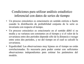 Condiciones para utilizar análisis estadístico
inferencial con datos de series de tiempo
• Un proceso estocástico es estacionario en sentido estricto o fuerte
cuando la distribución de probabilidad conjunta de la serie es
invariante con respecto al tiempo.
• Un proceso estocástico es estacionario en el sentido débil si su
media y su varianza son constantes en el tiempo y si el valor de la
covarianza entre dos periodos depende sólo de la distancia o rezago
entre estos dos periodos, y no del tiempo en el cual se calculó la
covarianza.
• Ergodicidad: Las observaciones muy lejanas en el tiempo no están
correlacionadas. Es necesaria para poder contar con suficientes
observaciones independientes para estimar los parámetros del
modelo.
 