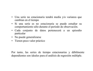 • Una serie no estacionaria tendrá media y/o varianza que
cambian en el tiempo
• Si una serie es no estacionaria se puede estudiar su
comportamiento sólo durante el período de observación.
• Cada conjunto de datos pertenecerá a un episodio
particular
• No puede generalizarse
• Tienen poco valor práctico
Por tanto, las series de tiempo estacionarias y débilmente
dependientes son ideales para el análisis de regresión múltiple.
 