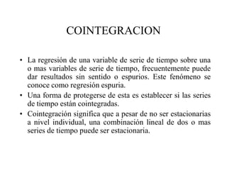 COINTEGRACION
• La regresión de una variable de serie de tiempo sobre una
o mas variables de serie de tiempo, frecuentemente puede
dar resultados sin sentido o espurios. Este fenómeno se
conoce como regresión espuria.
• Una forma de protegerse de esta es establecer si las series
de tiempo están cointegradas.
• Cointegración significa que a pesar de no ser estacionarias
a nivel individual, una combinación lineal de dos o mas
series de tiempo puede ser estacionaria.
 