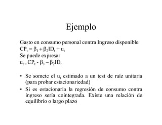 Ejemplo
Gasto en consumo personal contra Ingreso disponible
CPt = IDt + ut
Se puede expresar
ut = CPt - IDt
• Se somete el ut estimado a un test de raíz unitaria
(para probar estacionariedad)
• Si es estacionaria la regresión de consumo contra
ingreso sería cointegrada. Existe una relación de
equilibrio o largo plazo
 