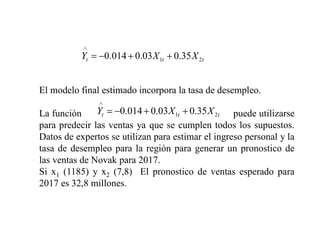 t
t
t X
X
Y 2
1 35
.
0
03
.
0
014
.
0
El modelo final estimado incorpora la tasa de desempleo.
La función puede utilizarse
para predecir las ventas ya que se cumplen todos los supuestos.
Datos de expertos se utilizan para estimar el ingreso personal y la
tasa de desempleo para la región para generar un pronostico de
las ventas de Novak para 2017.
Si x1 (1185) y x2 (7,8) El pronostico de ventas esperado para
2017 es 32,8 millones.
t
t
t X
X
Y 2
1 35
.
0
03
.
0
014
.
0
 