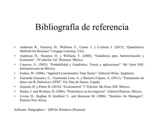 Bibliografía de referencia
• Anderson R., Sweeney D., Williams T., Camm J. y Cochran J. (2015), “Quantitative
Methods for Business” Cengage Learning. USA.
• Anderson D., Sweeney D. y Williams T. (2008), “Estadística para Administración y
Economía”. 10º edición. Ed. Thomson. México.
• Canavos, G. (2003), “Probabilidad y Estadística. Teoría y aplicaciones”. Mc Graw Hill.
Interamericana de México.
• Enders, W. (2008), “Applied Econommetric Time Series”. Editorial Wiley. Inglaterra.
• Guisande Gonzalez, C., Vaamonde Liste, A. y Barreiro Felpeto, A. (2011), “Tratamiento de
datos con R, Statistica y SPSS”. Ed. Díaz de Santos. España.
• Gujarati, D. y Porter D. (2010), “Econometría” 5° Edición. Mc Graw Hill. México.
• Hanke, J. and Wichern, D. (2006). “Pronósticos en los negocios”. Editoral Pearson. México.
• Levine D., Stephan D, Krehbiel T., and Berenson M. (2008). “Statistics for Managers”.
Pearson New Jersey.
Software: Statgraphics - QM for Windows (Pearson)
 