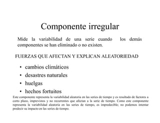 Componente irregular
• cambios climáticos
• desastres naturales
• huelgas
• hechos fortuitos
Mide la variabilidad de una serie cuando los demás
componentes se han eliminado o no existen.
FUERZAS QUE AFECTAN Y EXPLICAN ALEATORIEDAD
Este componente representa la variabilidad aleatoria en las series de tiempo y es resultado de factores a
corto plazo, imprevistos y no recurrentes que afectan a la serie de tiempo. Como este componente
representa la variabilidad aleatoria en las series de tiempo, es impredecible; no podemos intentar
predecir su impacto en las series de tiempo.
 