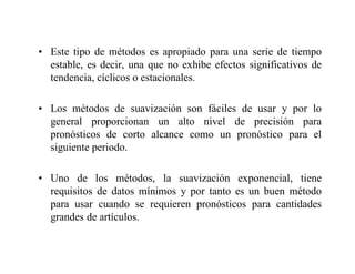 • Este tipo de métodos es apropiado para una serie de tiempo
estable, es decir, una que no exhibe efectos significativos de
tendencia, cíclicos o estacionales.
• Los métodos de suavización son fáciles de usar y por lo
general proporcionan un alto nivel de precisión para
pronósticos de corto alcance como un pronóstico para el
siguiente periodo.
• Uno de los métodos, la suavización exponencial, tiene
requisitos de datos mínimos y por tanto es un buen método
para usar cuando se requieren pronósticos para cantidades
grandes de artículos.
 