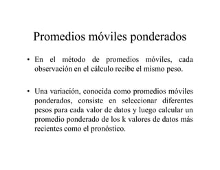 Promedios móviles ponderados
• En el método de promedios móviles, cada
observación en el cálculo recibe el mismo peso.
• Una variación, conocida como promedios móviles
ponderados, consiste en seleccionar diferentes
pesos para cada valor de datos y luego calcular un
promedio ponderado de los k valores de datos más
recientes como el pronóstico.
 