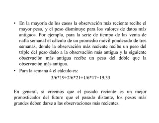 • En la mayoría de los casos la observación más reciente recibe el
mayor peso, y el peso disminuye para los valores de datos más
antiguos. Por ejemplo, para la serie de tiempo de las venta de
nafta semanal el cálculo de un promedio móvil ponderado de tres
semanas, donde la observación más reciente recibe un peso del
triple del peso dado a la observación más antigua y la siguiente
observación más antigua recibe un peso del doble que la
observación más antigua.
• Para la semana 4 el cálculo es:
3/6*19+2/6*21+1/6*17=19.33
En general, si creemos que el pasado reciente es un mejor
pronosticador del futuro que el pasado distante, los pesos más
grandes deben darse a las observaciones más recientes.
 
