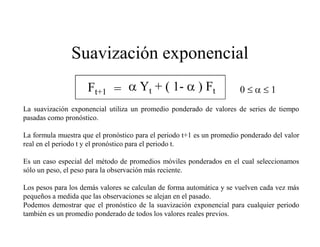 Ft+1 = Yt + ( 1- ) Ft 0
Suavización exponencial
La suavización exponencial utiliza un promedio ponderado de valores de series de tiempo
pasadas como pronóstico.
La formula muestra que el pronóstico para el periodo t+1 es un promedio ponderado del valor
real en el periodo t y el pronóstico para el periodo t.
Es un caso especial del método de promedios móviles ponderados en el cual seleccionamos
sólo un peso, el peso para la observación más reciente.
Los pesos para los demás valores se calculan de forma automática y se vuelven cada vez más
pequeños a medida que las observaciones se alejan en el pasado.
Podemos demostrar que el pronóstico de la suavización exponencial para cualquier periodo
también es un promedio ponderado de todos los valores reales previos.
 