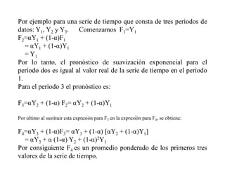 Por ejemplo para una serie de tiempo que consta de tres periodos de
datos: Y1, Y2 y Y3. Comenzamos F1=Y1
F2 1 + (1- 1
= 1 + (1- 1
= Y1
Por lo tanto, el pronóstico de suavización exponencial para el
periodo dos es igual al valor real de la serie de tiempo en el periodo
1.
Para el periodo 3 el pronóstico es:
F3 2 + (1- F2= 2 + (1- 1
Por ultimo al sustituir esta expresión para F3 en la expresión para F4, se obtiene:
F4 3 + (1- 3= 3 + (1- 2 + (1- 1]
= 3 + (1- Y2 + (1- 2Y1
Por consiguiente F4 es un promedio ponderado de los primeros tres
valores de la serie de tiempo.
 
