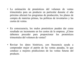 • La estimación de pronósticos del volumen de ventas
trimestrales para un producto en particular durante el año
próximo afectará los programas de producción, los planes de
compra de materias primas, las políticas de inventarios y las
cuotas de ventas.
• En consecuencia, los malos pronósticos pueden dar como
resultado un incremento en los costos de la empresa. ¿Cómo
debemos proceder para proporcionar los pronósticos
trimestrales del volumen de ventas?
• Revisar los datos históricos, con frecuencia ayuda a
comprender mejor el patrón de las ventas pasadas, lo que
conduce a mejores predicciones de las ventas futuras del
producto.
 
