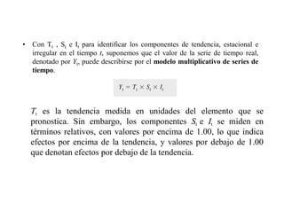 • Con Tt , St e It para identificar los componentes de tendencia, estacional e
irregular en el tiempo t, suponemos que el valor de la serie de tiempo real,
denotado por Yt, puede describirse por el modelo multiplicativo de series de
tiempo.
Tt es la tendencia medida en unidades del elemento que se
pronostica. Sin embargo, los componentes St e It se miden en
términos relativos, con valores por encima de 1.00, lo que indica
efectos por encima de la tendencia, y valores por debajo de 1.00
que denotan efectos por debajo de la tendencia.
 