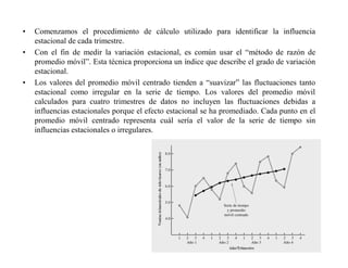• Comenzamos el procedimiento de cálculo utilizado para identificar la influencia
estacional de cada trimestre.
• Con el fin de medir la variación estacional, es común usar el “método de razón de
promedio móvil”. Esta técnica proporciona un índice que describe el grado de variación
estacional.
• Los valores del promedio móvil centrado tienden a “suavizar” las fluctuaciones tanto
estacional como irregular en la serie de tiempo. Los valores del promedio móvil
calculados para cuatro trimestres de datos no incluyen las fluctuaciones debidas a
influencias estacionales porque el efecto estacional se ha promediado. Cada punto en el
promedio móvil centrado representa cuál sería el valor de la serie de tiempo sin
influencias estacionales o irregulares.
 