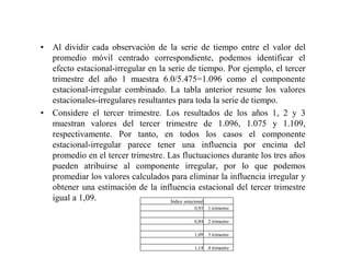 • Al dividir cada observación de la serie de tiempo entre el valor del
promedio móvil centrado correspondiente, podemos identificar el
efecto estacional-irregular en la serie de tiempo. Por ejemplo, el tercer
trimestre del año 1 muestra 6.0/5.475=1.096 como el componente
estacional-irregular combinado. La tabla anterior resume los valores
estacionales-irregulares resultantes para toda la serie de tiempo.
• Considere el tercer trimestre. Los resultados de los años 1, 2 y 3
muestran valores del tercer trimestre de 1.096, 1.075 y 1.109,
respectivamente. Por tanto, en todos los casos el componente
estacional-irregular parece tener una influencia por encima del
promedio en el tercer trimestre. Las fluctuaciones durante los tres años
pueden atribuirse al componente irregular, por lo que podemos
promediar los valores calculados para eliminar la influencia irregular y
obtener una estimación de la influencia estacional del tercer trimestre
igual a 1,09. Índice estacional
0,93 1 trimestre
0,84 2 trimestre
1,09 3 trimestre
1,14 4 trimestre
 