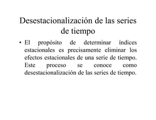 Desestacionalización de las series
de tiempo
• El propósito de determinar índices
estacionales es precisamente eliminar los
efectos estacionales de una serie de tiempo.
Este proceso se conoce como
desestacionalización de las series de tiempo.
 