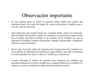 Observación importante
• En esta primera parte se utilizó la regresión lineal simple para ajustar una
tendencia lineal a las series de tiempo de ventas de bicicletas y también para el
caso de venta de televisores.
• Aquí obtuvimos una ecuación lineal que vinculaba dichas ventas con el periodo.
Pero el número de bicicletas vendidas en realidad no se relaciona de manera causal
con el tiempo, más bien el tiempo es un sustituto de las variables con que se
relaciona en realidad el número de bicicletas vendidas, desconocidas o demasiado
difíciles o costosas de medir.
• Por lo cual, el uso del análisis de regresión para la proyección de la tendencia no
es un método de elaboración de pronósticos causal debido a que sólo se utilizaron
los valores pasados de ventas, es decir, la variable que se pronostica.
• Cuando utilizamos el análisis de regresión para relacionar las variables que
queremos pronosticar con otras variables que se supone influyen en la variable o la
explican, se vuelve un método de elaboración de pronósticos causal.
 