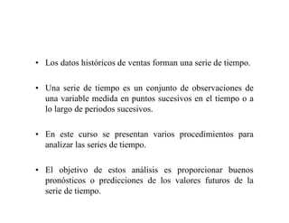 • Los datos históricos de ventas forman una serie de tiempo.
• Una serie de tiempo es un conjunto de observaciones de
una variable medida en puntos sucesivos en el tiempo o a
lo largo de periodos sucesivos.
• En este curso se presentan varios procedimientos para
analizar las series de tiempo.
• El objetivo de estos análisis es proporcionar buenos
pronósticos o predicciones de los valores futuros de la
serie de tiempo.
 