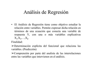Análisis de Regresión
• El Análisis de Regresión tiene como objetivo estudiar la
relación entre variables. Permite expresar dicha relación en
términos de una ecuación que conecta una variable de
respuesta Y, con una o más variables explicativas
X1,X2,…,Xk.
Finalidad:
Determinación explícita del funcional que relaciona las
variables. (Predicción)
Comprensión por parte del analista de las interrelaciones
entre las variables que intervienen en el análisis.
 