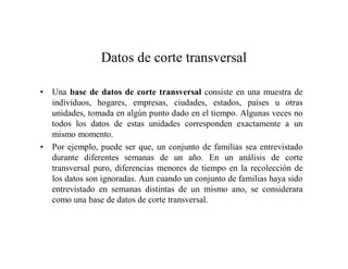 Datos de corte transversal
• Una base de datos de corte transversal consiste en una muestra de
individuos, hogares, empresas, ciudades, estados, países u otras
unidades, tomada en algún punto dado en el tiempo. Algunas veces no
todos los datos de estas unidades corresponden exactamente a un
mismo momento.
• Por ejemplo, puede ser que, un conjunto de familias sea entrevistado
durante diferentes semanas de un año. En un análisis de corte
transversal puro, diferencias menores de tiempo en la recolección de
los datos son ignoradas. Aun cuando un conjunto de familias haya sido
entrevistado en semanas distintas de un mismo ano, se considerara
como una base de datos de corte transversal.
 