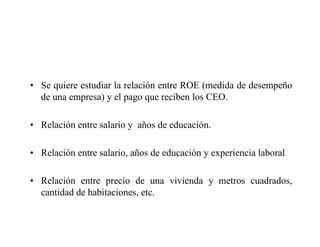 • Se quiere estudiar la relación entre ROE (medida de desempeño
de una empresa) y el pago que reciben los CEO.
• Relación entre salario y años de educación.
• Relación entre salario, años de educación y experiencia laboral
• Relación entre precio de una vivienda y metros cuadrados,
cantidad de habitaciones, etc.
 