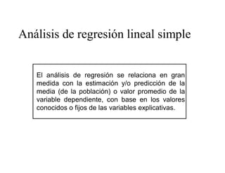 Análisis de regresión lineal simple
El análisis de regresión se relaciona en gran
medida con la estimación y/o predicción de la
media (de la población) o valor promedio de la
variable dependiente, con base en los valores
conocidos o fijos de las variables explicativas.
 