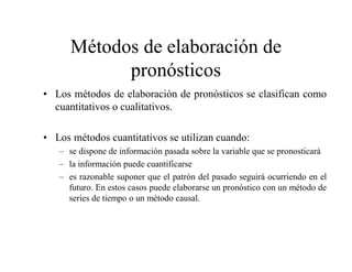 Métodos de elaboración de
pronósticos
• Los métodos de elaboración de pronósticos se clasifican como
cuantitativos o cualitativos.
• Los métodos cuantitativos se utilizan cuando:
– se dispone de información pasada sobre la variable que se pronosticará
– la información puede cuantificarse
– es razonable suponer que el patrón del pasado seguirá ocurriendo en el
futuro. En estos casos puede elaborarse un pronóstico con un método de
series de tiempo o un método causal.
 