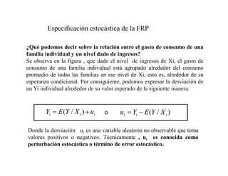 Especificación estocástica de la FRP
¿Qué podemos decir sobre la relación entre el gasto de consumo de una
familia individual y un nivel dado de ingresos?
Se observa en la figura , que dado el nivel de ingresos de Xi, el gasto de
consumo de una familia individual está agrupado alrededor del consumo
promedio de todas las familias en ese nivel de Xi, esto es, alrededor de su
esperanza condicional. Por consiguiente, podemos expresar la desviación de
un Yi individual alrededor de su valor esperado de la siguiente manera:
Donde la desviación ui es una variable aleatoria no observable que toma
valores positivos o negativos. Técnicamente , ui es conocida como
perturbación estocástica o término de error estocástico.
)
/
( i
i
i X
Y
E
Y
u
o
i
i
i u
X
Y
E
Y )
/
(
 