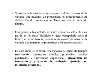 • Si los datos históricos se restringen a valores pasados de la
variable que tratamos de pronosticar, el procedimiento de
elaboración de pronósticos se llama método de serie de
tiempo.
• El objetivo de los métodos de serie de tiempo es descubrir un
patrón en los datos históricos y luego extrapolarlo hacia el
futuro; el pronóstico se basa sólo en valores pasados de la
variable que tratamos de pronosticar o en errores pasados.
• En este curso se explican tres métodos de series de tiempo:
suavización (promedios móviles, promedios móviles
ponderados y suavización exponencial), proyección de
tendencias y proyección de tendencias ajustada por
influencia estacional.
 
