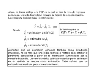 Ahora, en forma análoga a la FRP en la cual se basa la recta de regresión
poblacional, se puede desarrollar el concepto de función de regresión muestral.
La contraparte muestral puede escribirse como:
i
i X
Y 2
1
Donde
2
2
1
1
de
estimador
de
estimador
E(Y/X)
de
stimador
e
Yi
Es la contraparte de
i
i X
X
Y
E 2
1
)
/
(
Atención!: que un estimador, conocido también como estadístico
(muestral), no es más que una regla, fórmula o método para estimar el
parámetro poblacional a partir de la información suministrada por la
muestra disponible. Un valor numérico particular obtenido por el estimador
en un análisis se conoce como estimación. Cabe señalar que un
estimador es aleatorio, pero una estimación no.
 
