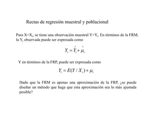 Para X=Xi, se tiene una observación muestral Y=Yi. En términos de la FRM,
la Yi observada puede ser expresada como
i
i
i Y
Y
i
i
i X
Y
E
Y )
/
(
Y en términos de la FRP, puede ser expresada como
Dado que la FRM es apenas una aproximación de la FRP, ¿se puede
diseñar un método que haga que esta aproximación sea lo más ajustada
posible?
Rectas de regresión muestral y poblacional
 