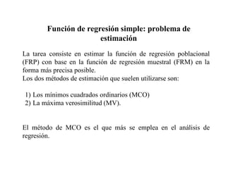 Función de regresión simple: problema de
estimación
La tarea consiste en estimar la función de regresión poblacional
(FRP) con base en la función de regresión muestral (FRM) en la
forma más precisa posible.
Los dos métodos de estimación que suelen utilizarse son:
1) Los mínimos cuadrados ordinarios (MCO)
2) La máxima verosimilitud (MV).
El método de MCO es el que más se emplea en el análisis de
regresión.
 