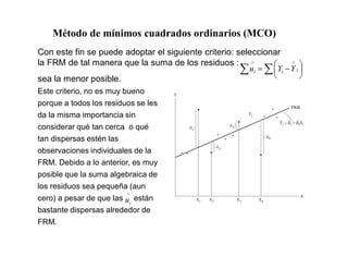 Con este fin se puede adoptar el siguiente criterio: seleccionar
la FRM de tal manera que la suma de los residuos :
i
i
i Y
Y
u
sea la menor posible.
Este criterio, no es muy bueno
porque a todos los residuos se les
da la misma importancia sin
considerar qué tan cerca o qué
tan dispersas estén las
observaciones individuales de la
FRM. Debido a lo anterior, es muy
posible que la suma algebraica de
los residuos sea pequeña (aun
cero) a pesar de que las están
bastante dispersas alrededor de
FRM.
i
u
Método de mínimos cuadrados ordinarios (MCO)
 