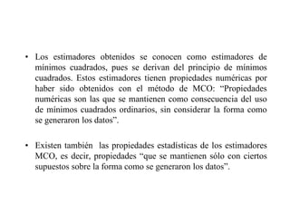 • Los estimadores obtenidos se conocen como estimadores de
mínimos cuadrados, pues se derivan del principio de mínimos
cuadrados. Estos estimadores tienen propiedades numéricas por
haber sido obtenidos con el método de MCO: “Propiedades
numéricas son las que se mantienen como consecuencia del uso
de mínimos cuadrados ordinarios, sin considerar la forma como
se generaron los datos”.
• Existen también las propiedades estadísticas de los estimadores
MCO, es decir, propiedades “que se mantienen sólo con ciertos
supuestos sobre la forma como se generaron los datos”.
 