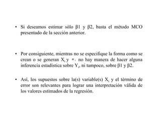 • Si deseamos estimar sólo 1 y 2, basta el método MCO
presentado de la sección anterior.
• Por consiguiente, mientras no se especifique la forma como se
crean o se generan Xi y no hay manera de hacer alguna
inferencia estadística sobre Yi, ni tampoco, sobre 1 y 2.
• Así, los supuestos sobre la(s) variable(s) Xi y el término de
error son relevantes para lograr una interpretación válida de
los valores estimados de la regresión.
i
u
 