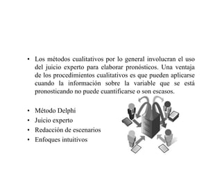 • Los métodos cualitativos por lo general involucran el uso
del juicio experto para elaborar pronósticos. Una ventaja
de los procedimientos cualitativos es que pueden aplicarse
cuando la información sobre la variable que se está
pronosticando no puede cuantificarse o son escasos.
• Método Delphi
• Juicio experto
• Redacción de escenarios
• Enfoques intuitivos
 