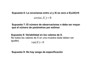 Supuesto 6: La covarianza entre ui y Xi es cero o E(uiXi)=0
0
)
,
cov( i
X
ui
Supuesto 7: El número de observaciones n debe ser mayor
que el número de parámetros por estimar.
Supuesto 8: Variabilidad en los valores de X.
No todos los valores de X en una muestra dada deben ser
iguales.
0
)
var(X
Supuesto 9: No hay sesgo de especificación
 