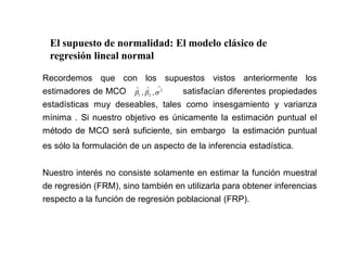 El supuesto de normalidad: El modelo clásico de
regresión lineal normal
Recordemos que con los supuestos vistos anteriormente los
estimadores de MCO satisfacían diferentes propiedades
estadísticas muy deseables, tales como insesgamiento y varianza
mínima . Si nuestro objetivo es únicamente la estimación puntual el
método de MCO será suficiente, sin embargo la estimación puntual
es sólo la formulación de un aspecto de la inferencia estadística.
Nuestro interés no consiste solamente en estimar la función muestral
de regresión (FRM), sino también en utilizarla para obtener inferencias
respecto a la función de regresión poblacional (FRP).
2
2
1 ,
,
 