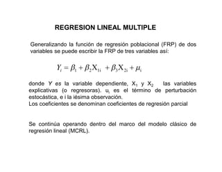 REGRESION LINEAL MULTIPLE
Generalizando la función de regresión poblacional (FRP) de dos
variables se puede escribir la FRP de tres variables así:
donde Y es la variable dependiente, X1 y X2 las variables
explicativas (o regresoras). ui es el término de perturbación
estocástica, e i la iésima observación.
Los coeficientes se denominan coeficientes de regresión parcial
Se continúa operando dentro del marco del modelo clásico de
regresión lineal (MCRL).
X
X i
2i
3
1i
2
1
i
Y
 