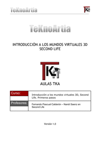 INTRODUCCIÓN A LOS MUNDOS VIRTUALES 3D
              SECOND LIFE




                     AULAS TKA

Curso:        Introducción a los mundos virtuales 3D, Second
              Life. Primeros pasos

Profesores:   Fernando Pascual Calderón – Nandi Saenz en
              Second Life




                        Versión 1.0
 