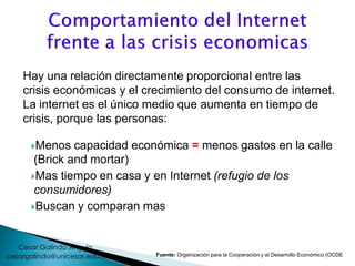 Menos capacidad económica = menos gastos en la calle
(Brick and mortar)
Mas tiempo en casa y en Internet (refugio de los
consumidores)
Buscan y comparan mas
Hay una relación directamente proporcional entre las
crisis económicas y el crecimiento del consumo de internet.
La internet es el único medio que aumenta en tiempo de
crisis, porque las personas:
Fuente: Organización para la Cooperación y el Desarrollo Económico (OCDE
cesargalindo@unicesar.edu.co
Cesar Galindo Angulo
 