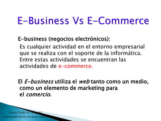 E-Business Vs E-Commerce
E-business (negocios electrónicos):
Es cualquier actividad en el entorno empresarial
que se realiza con el soporte de la informática.
Entre estas actividades se encuentran las
actividades de e-commerce.
El E-business utiliza el web tanto como un medio,
como un elemento de marketing para
el comercio.
cesargalindo@unicesar.edu.co
Cesar Galindo Angulo
 