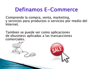 Comprende la compra, venta, marketing,
y servicios para productos o servicios por medio del
Internet.
Tambien se puede ver como aplicaciones
de ebusiness aplicadas a las transacciones
comerciales.
cesargalindo@unicesar.edu.co
Cesar Galindo Angulo
 