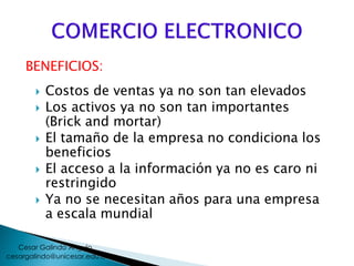 BENEFICIOS:
 Costos de ventas ya no son tan elevados
 Los activos ya no son tan importantes
(Brick and mortar)
 El tamaño de la empresa no condiciona los
beneficios
 El acceso a la información ya no es caro ni
restringido
 Ya no se necesitan años para una empresa
a escala mundial
cesargalindo@unicesar.edu.co
Cesar Galindo Angulo
 