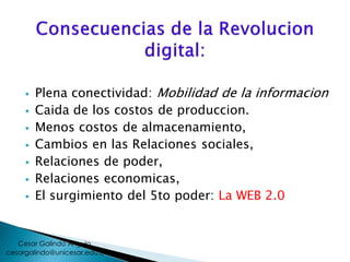  Plena conectividad: Mobilidad de la informacion
 Caida de los costos de produccion.
 Menos costos de almacenamiento,
 Cambios en las Relaciones sociales,
 Relaciones de poder,
 Relaciones economicas,
 El surgimiento del 5to poder: La WEB 2.0
cesargalindo@unicesar.edu.co
Cesar Galindo Angulo
 