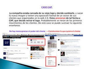 CASO GAP:
La compañía estaba cansada de su viejo logo y decide cambiarlo, y sacan
la nueva imagen y tienen una oposición frontal de un sector de sus
clientes que organizados en la web 2.0. Éstos presionan de tal forma a
GAP, que decide retirar el logo. Probablemente se rieron de los primeros
movimientos de los clientes. De este caso se puede sustraer la siguiente
enseñanza:
No hay menospreciar el poder del cliente = Construimos lo que quiere el cliente
 