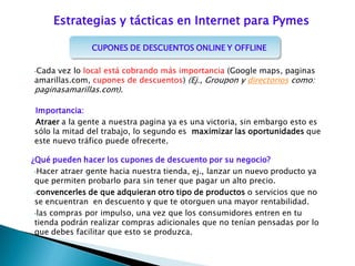 CUPONES DE DESCUENTOS ONLINE Y OFFLINE
•Cada vez lo local está cobrando más importancia (Google maps, paginas
amarillas.com, cupones de descuentos) (Ej., Groupon y directorios como:
paginasamarillas.com).
Importancia:
Atraer a la gente a nuestra pagina ya es una victoria, sin embargo esto es
sólo la mitad del trabajo, lo segundo es maximizar las oportunidades que
este nuevo tráfico puede ofrecerte.
¿Qué pueden hacer los cupones de descuento por su negocio?
•Hacer atraer gente hacia nuestra tienda, ej., lanzar un nuevo producto ya
que permiten probarlo para sin tener que pagar un alto precio.
•convencerles de que adquieran otro tipo de productos o servicios que no
se encuentran en descuento y que te otorguen una mayor rentabilidad.
•las compras por impulso, una vez que los consumidores entren en tu
tienda podrán realizar compras adicionales que no tenían pensadas por lo
que debes facilitar que esto se produzca.
Estrategias y tácticas en Internet para Pymes
 