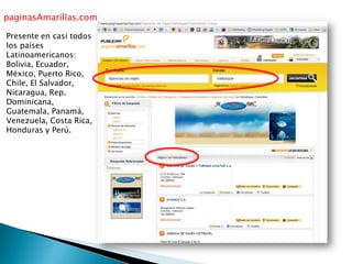 paginasAmarillas.com
Presente en casi todos
los países
Latinoamericanos:
Bolivia, Ecuador,
México, Puerto Rico,
Chile, El Salvador,
Nicaragua, Rep.
Dominicana,
Guatemala, Panamá,
Venezuela, Costa Rica,
Honduras y Perú.
 